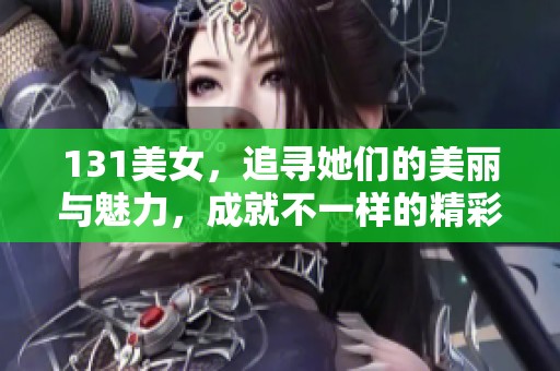 131美女，追寻她们的美丽与魅力，成就不一样的精彩人生