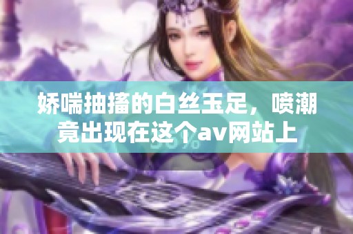 娇喘抽搐的白丝玉足，喷潮竟出现在这个**网站上