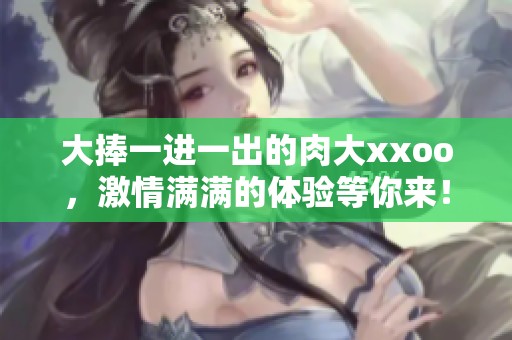 大捧一进一出的肉大xxoo，激情满满的体验等你来！