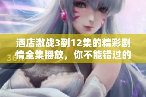 酒店激战3到12集的精彩剧情全集播放，你不能错过的精彩内容！