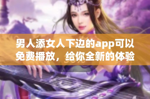 男人添女人下边的app可以免费播放，给你全新的体验与享受