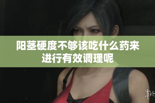 阳茎硬度不够该吃什么药来进行有效调理呢