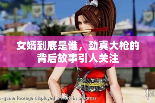 女婿到底是谁，劲真大枪的背后故事引人关注