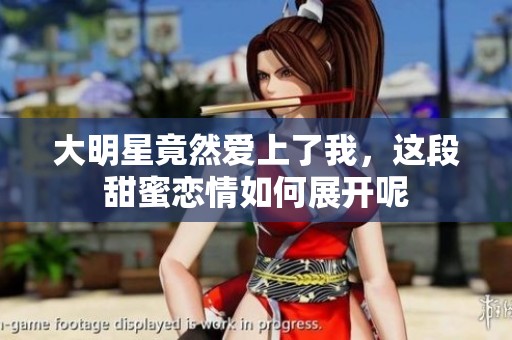 大明星竟然爱上了我，这段甜蜜恋情如何展开呢