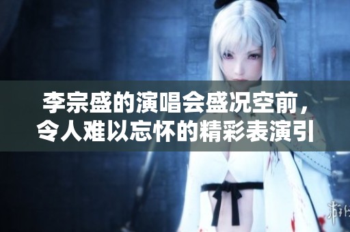 李宗盛的演唱会盛况空前，令人难以忘怀的精彩表演引发热烈讨论