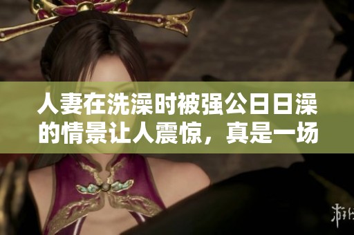 人妻在洗澡时被强公**澡的情景让人震惊，真是一场难以忘怀的事件。