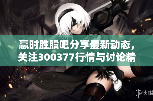 赢时胜股吧分享最新动态，关注300377行情与讨论精彩内容