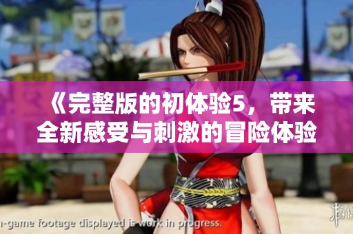《完整版的初体验5，带来全新感受与刺激的冒险体验》
