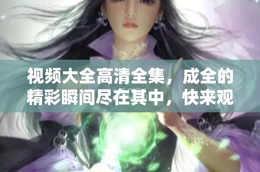 视频大全高清全集，成全的精彩瞬间尽在其中，快来观看吧！