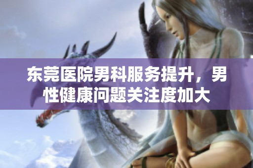 东莞医院男科服务提升，男性健康问题关注度加大