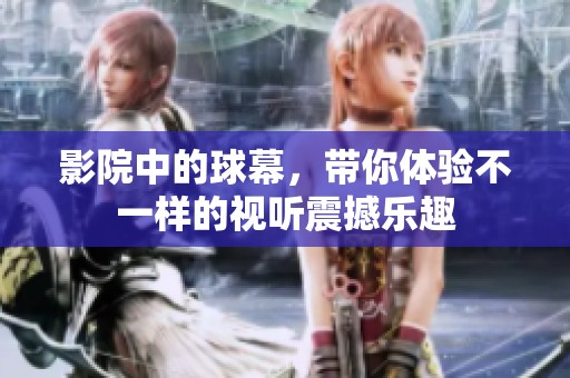 影院中的球幕，带你体验不一样的视听震撼乐趣
