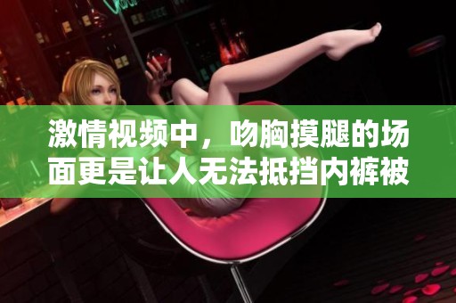 激情视频中，吻胸摸腿的场面更是让人无法抵挡内裤被扒掉的瞬间。