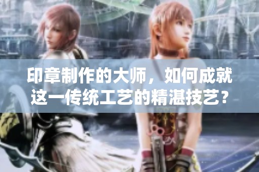 印章制作的大师，如何成就这一传统工艺的精湛技艺？