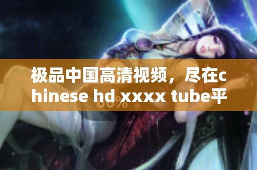 极品中国高清视频，尽在chinese hd xxxx tube平台上观看！