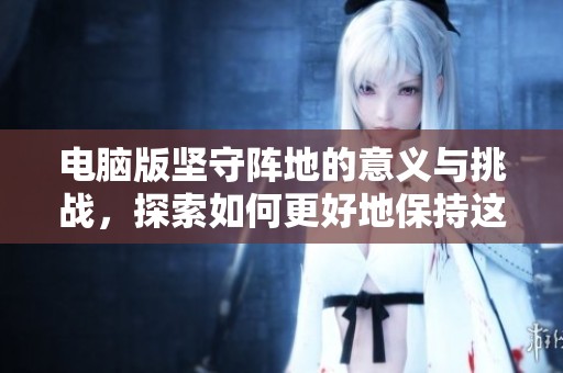 电脑版坚守阵地的意义与挑战，探索如何更好地保持这一状态