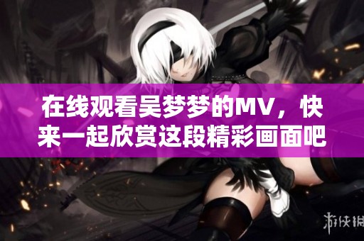 在线观看吴梦梦的MV，快来一起欣赏这段精彩画面吧