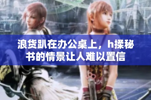 浪货趴在办公桌上，h揉秘书的情景让人难以置信