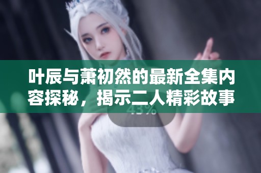 叶辰与萧初然的最新全集内容探秘，揭示二人精彩故事的全部细节