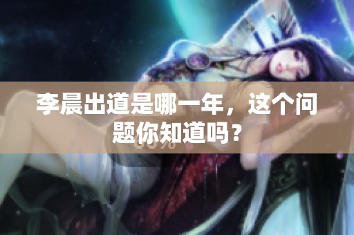 李晨出道是哪一年，这个问题你知道吗？