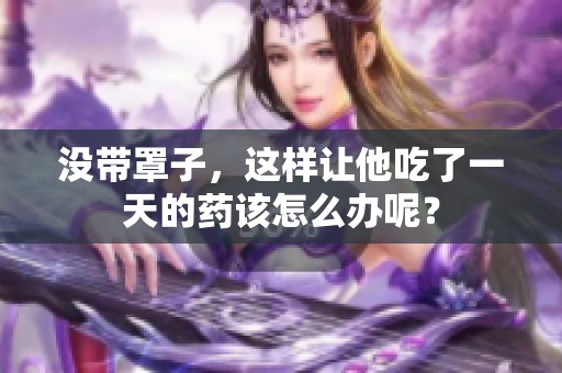 没带罩子，这样让他吃了一天的药该怎么办呢？