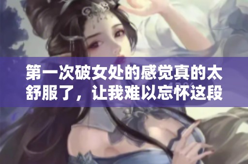 第一次破女处的感觉真的太舒服了，让我难以忘怀这段经历