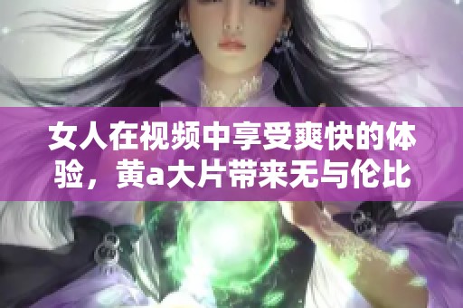 女人在视频中享受爽快的体验，黄a大片带来无与伦比的视觉享受