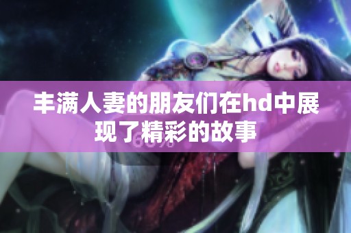 丰满人妻的朋友们在hd中展现了精彩的故事