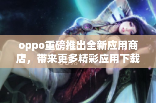oppo重磅推出全新应用商店，带来更多精彩应用下载选择