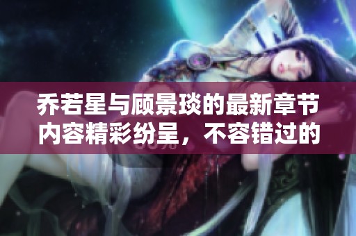 乔若星与顾景琰的最新章节内容精彩纷呈，不容错过的精彩故事展现