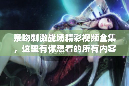 亲吻刺激战场精彩视频全集，这里有你想看的所有内容分享！