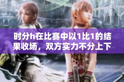 时分h在比赛中以1比1的结果收场，双方实力不分上下