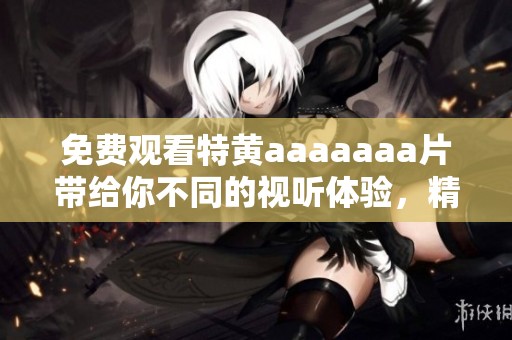 免费观看特黄aaaaaa**带给你不同的视听体验，精彩内容不容错过！