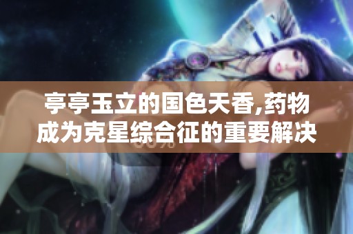 亭亭玉立的国色天香,药物成为克星综合征的重要解决方案