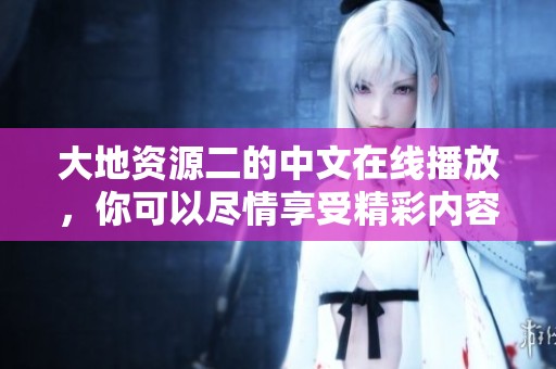 大地资源二的中文在线播放，你可以尽情享受精彩内容哦