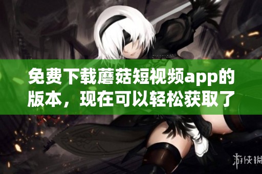免费下载蘑菇短视频app的版本，现在可以轻松获取了。