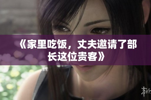 《家里吃饭，丈夫邀请了部长这位贵客》