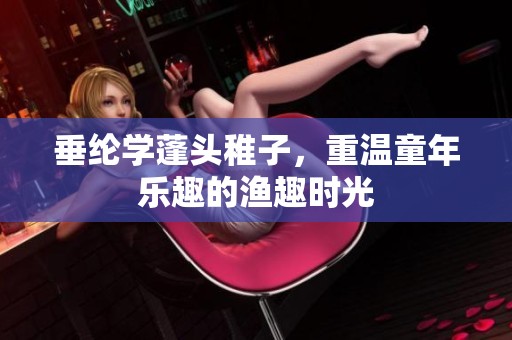 垂纶学蓬头稚子，重温童年乐趣的渔趣时光