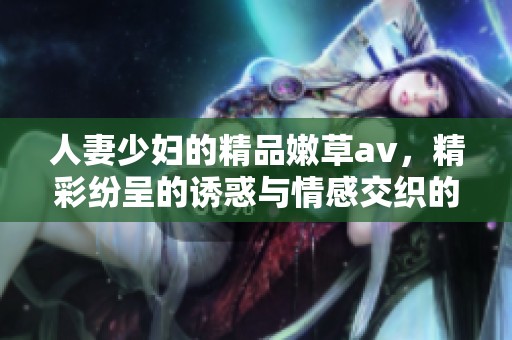 人妻少妇的精品嫩草**，精彩纷呈的诱惑与情感交织的体验