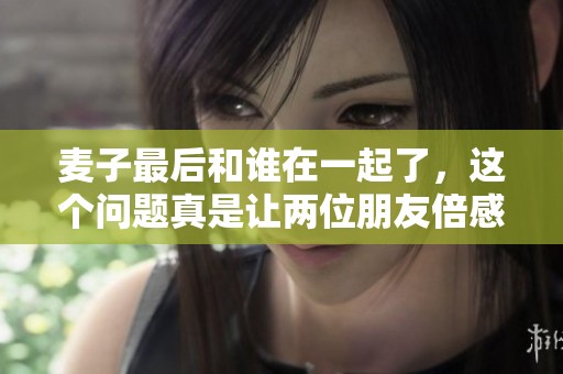 麦子最后和谁在一起了，这个问题真是让两位朋友倍感好奇