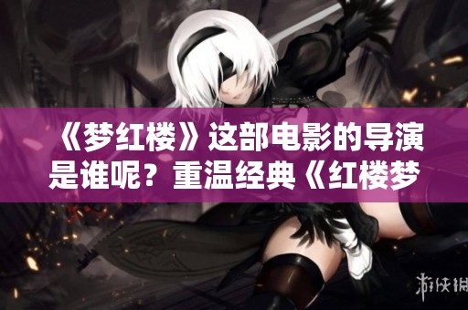 《梦红楼》这部电影的导演是谁呢？重温经典《红楼梦》，感受不一样的韵味。