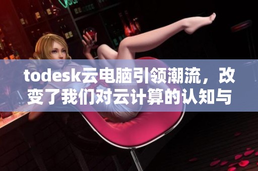 todesk云电脑引领潮流，改变了我们对云计算的认知与使用方式