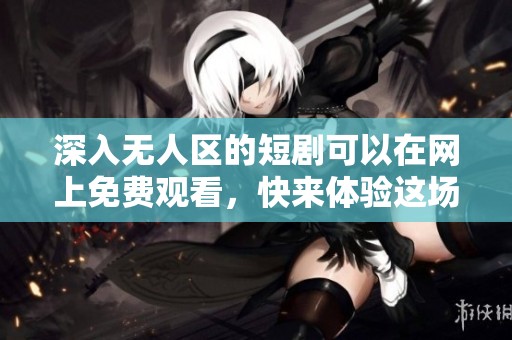 深入无人区的短剧可以在网上免费观看，快来体验这场奇异之旅吧！