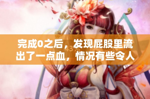 完成0之后，发现屁股里流出了一点血，情况有些令人担忧