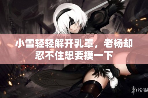 小雪轻轻解开乳罩，老杨却忍不住想要摸一下