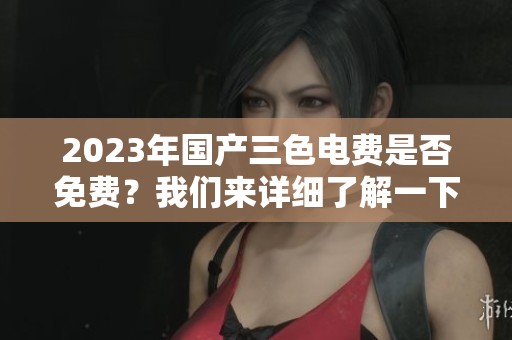 2023年国产三色电费是否免费？我们来详细了解一下这个话题。