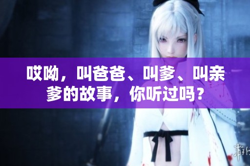 哎呦，叫爸爸、叫爹、叫亲爹的故事，你听过吗？