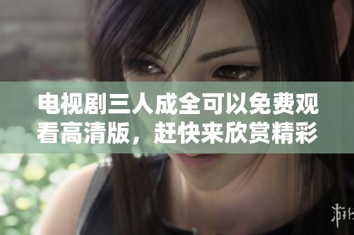 电视剧三人成全可以免费观看高清版，赶快来欣赏精彩内容吧