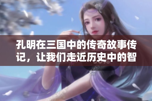 孔明在三国中的传奇故事传记，让我们走近历史中的智慧与谋略