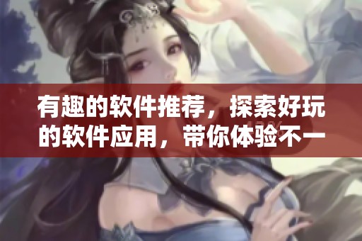 有趣的软件推荐，探索好玩的软件应用，带你体验不一样的乐趣