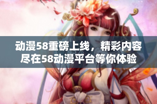 动漫58重磅上线，精彩内容尽在58动漫平台等你体验